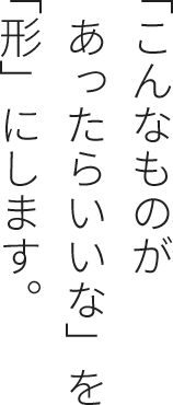 「こんなものがあったらいいな」を「形」にします。